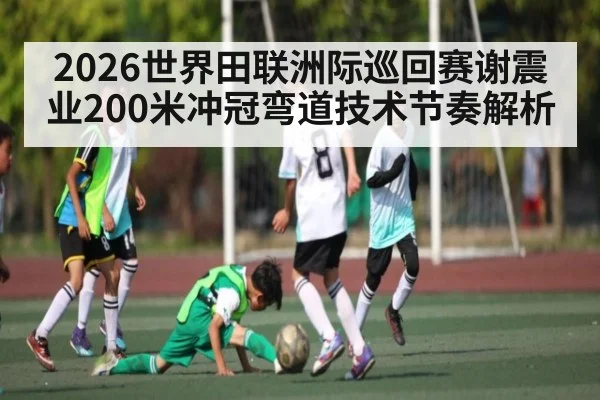 2026世界田联洲际巡回赛谢震业200米冲冠弯道技术节奏解析