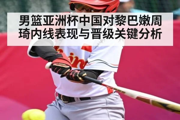 男篮亚洲杯中国对黎巴嫩周琦内线表现与晋级关键分析